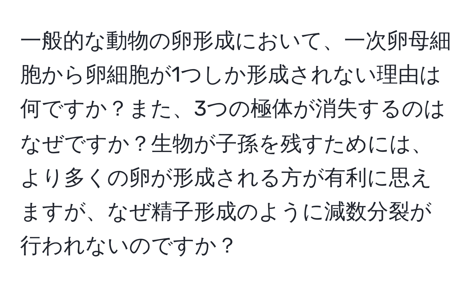 一般的な動物の卵形成において、一次卵母細胞から卵細胞が1つしか形成されない理由は何ですか？また、3つの極体が消失するのはなぜですか？生物が子孫を残すためには、より多くの卵が形成される方が有利に思えますが、なぜ精子形成のように減数分裂が行われないのですか？