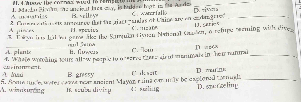 Choose the correct word to complete the 
_
1. Machu Picchu, the ancient Inca city, is hidden high in the Andes 1
A. mountains B. valleys C. waterfalls D. rivers
2. Conservationists announce that the giant pandas of China are an endangered_
A. pieces B. species C. means D. series
3. Tokyo has hidden gems like the Shinjuku Gyoen National Garden, a refuge teeming with divers
and fauna.
A. plants B. flowers C. flora D. trees
4. Whale watching tours allow people to observe these giant mammals in their natural_
environment.
A. land B. grassy C. desert D. marine
5. Some underwater caves near ancient Mayan ruins can only be explored through_
A. windsurfing B. scuba diving C. sailing D. snorkeling