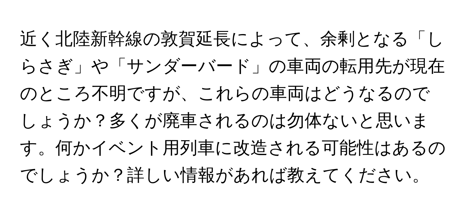 近く北陸新幹線の敦賀延長によって、余剰となる「しらさぎ」や「サンダーバード」の車両の転用先が現在のところ不明ですが、これらの車両はどうなるのでしょうか？多くが廃車されるのは勿体ないと思います。何かイベント用列車に改造される可能性はあるのでしょうか？詳しい情報があれば教えてください。