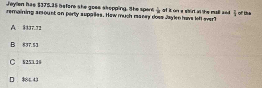 Jaylen has $375.25 before she goes shopping. She spent  1/10  of it on a shirt at the mall and  1/4 
remaining amount on party supplies. How much money does Jaylen have left over? of the
A $337.72
B $37.53
C $253.29
D $84.43