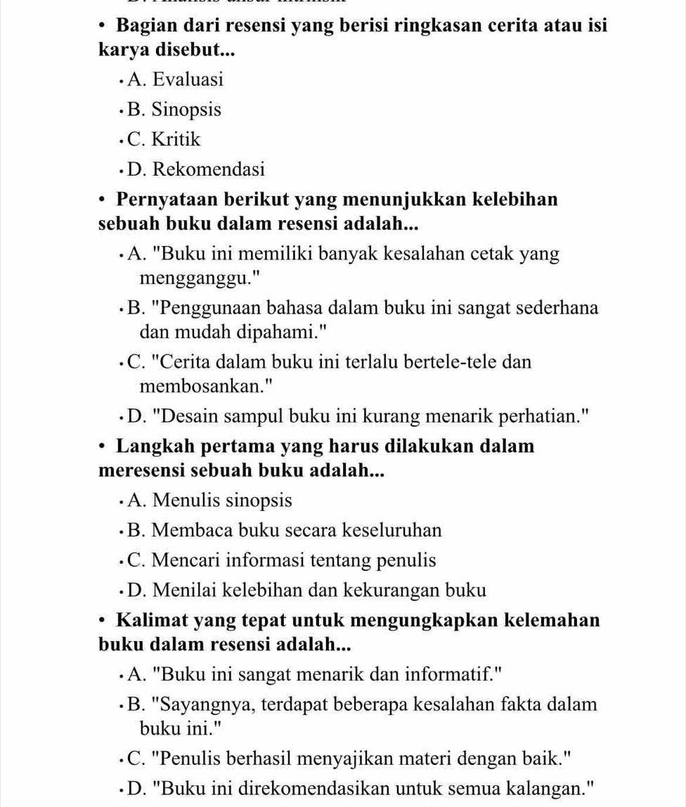 Bagian dari resensi yang berisi ringkasan cerita atau isi
karya disebut...
A. Evaluasi
B. Sinopsis
C. Kritik
D. Rekomendasi
Pernyataan berikut yang menunjukkan kelebihan
sebuah buku dalam resensi adalah...
A. "Buku ini memiliki banyak kesalahan cetak yang
mengganggu."
B. "Penggunaan bahasa dalam buku ini sangat sederhana
dan mudah dipahami."
C. "Cerita dalam buku ini terlalu bertele-tele dan
membosankan."
D. "Desain sampul buku ini kurang menarik perhatian."
Langkah pertama yang harus dilakukan dalam
meresensi sebuah buku adalah...
A. Menulis sinopsis
B. Membaca buku secara keseluruhan
C. Mencari informasi tentang penulis
D. Menilai kelebihan dan kekurangan buku
Kalimat yang tepat untuk mengungkapkan kelemahan
buku dalam resensi adalah...
A. "Buku ini sangat menarik dan informatif."
B. "Sayangnya, terdapat beberapa kesalahan fakta dalam
buku ini."
C. "Penulis berhasil menyajikan materi dengan baik."
D. ''Buku ini direkomendasikan untuk semua kalangan.'