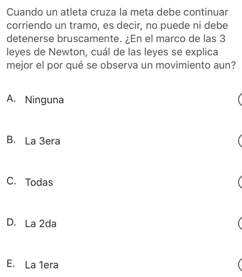 Cuando un atleta cruza la meta debe continuar
corriendo un tramo, es decir, no puede ni debe
detenerse bruscamente. ¿En el marco de las 3
leyes de Newton, cuál de las leyes se explica
mejor el por qué se observa un movimiento aun?
A. Ninguna
B. La 3era
C. Todas
D. La 2da
E. La 1era