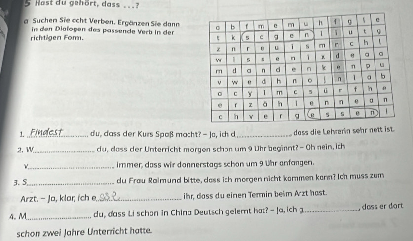 Hast du gehört, dass . . .? 
a Suchen Sie acht Verben. Ergänzen Sie dann 
in den Dialogen das passende Verb in der 
richtigen Form. 
1. _du, dass der Kurs Spaß macht? - Ja, ich d_ , dass die Lehrerin sehr nett ist. 
2. W_ du, dass der Unterricht morgen schon um 9 Uhr beginnt? - Oh nein, ich 
v_ immer, dass wir donnerstags schon um 9 Uhr anfangen. 
3. S_ du Frau Raimund bitte, dass ich morgen nicht kommen kann? Ich muss zum 
Arzt. - Ja, klar, ich e_ ihr, dass du einen Termin beim Arzt hast. 
4. M_ du, dass Li schon in China Deutsch gelernt hat? - Ja, ich g._ dass er dort 
schon zwei Jahre Unterricht hatte.