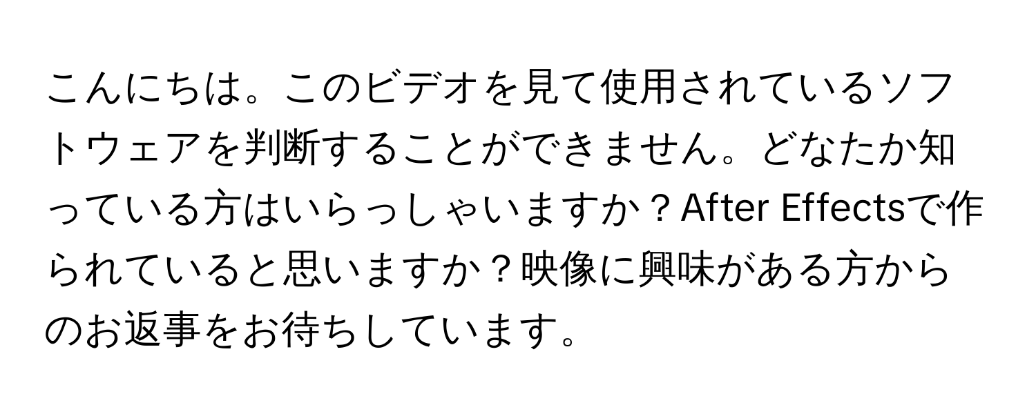 こんにちは。このビデオを見て使用されているソフトウェアを判断することができません。どなたか知っている方はいらっしゃいますか？After Effectsで作られていると思いますか？映像に興味がある方からのお返事をお待ちしています。