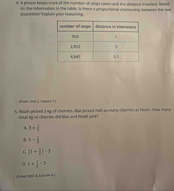 A phone keeps track of the number of steps taken and the distance traveled, Based
on the information in the table, is there a proportional relationship between the two
quantities? Explain your reasoning.
(From Unit 2, Lesson 7.)
5. Noah picked 3 kg of cherries. Mai picked half as many cherries as Noah. How many
total kg of cherries did Mai and Noah pick?
A. 3+ 1/2 
B. 3- 1/2 
C. (1+ 1/2 )· 3
D. 1+ 1/2 · 3
(Fromn Unit 4, Lesson 4.)