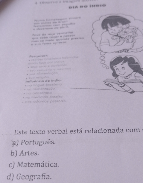 Observe a imagem aBa
dia do índio
Numa homenagem sincera
o mn di as d a ta s a
festejamos com orqulho
a dezenove de abril.
Povo de raço vermelho
que sabé caçar e pescar
mos só mata quando precisa
a sua fome aplocar.
Pesquisar:
alnda haje por indios regiões brasileiras hobitadas
.
seus usos e costurmes
seu vestuário e adamos
sua alimentação
sua religião
Influência do indio:
na língua brasileira
na olimentaçã
o arfesanato
na medicina caseira
os adomos pessoais 
Este texto verbal está relacionada com
) Português.
b) Artes.
c) Matemática.
d) Geografia.