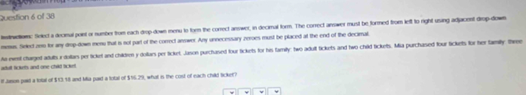 histirvction: Select a decimal point or number from each drop-down menu to form the correct answer, in decimal form. The correct answer must be formed from left to right using adjacent drop-down 
menus. Select zem for any drop-down menu that is not part of the correct answer. Any unnecessary zeroes must be placed at the end of the decimal, 
An event charged adults r dollars per ticket and children y dollars per ticket, Jason purchased four tickets for his family: two adult tickets and two child tickets. Mia purchased four tickets for her family: three 
adult lickets and one child ticket. 
If Jason paid a tolal of $13.18 and Mia paid a total of $16.29, what is the cost of each child ticket?