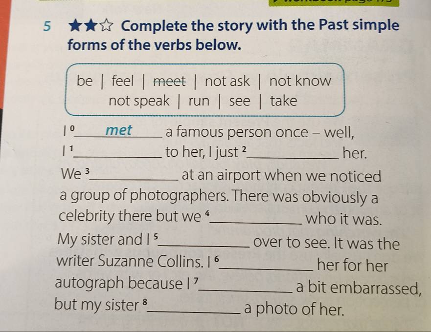 Complete the story with the Past simple
forms of the verbs below.
be | feel | meet | not ask | not know
not speak | run | see | take
|^0 _ met a famous person once - well,
|1 _ to her, I just ?_ her.
We _at an airport when we noticed
a group of photographers. There was obviously a
celebrity there but we '_ who it was.
My sister and |^5 _ over to see. It was the
writer Suzanne Collins. |6 _ her for her
autograph because |^7 _ a bit embarrassed,
but my sister ._ a photo of her.