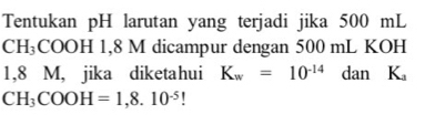 Tentukan pH larutan yang terjadi jika 500 mL
CH_3COOH H 1,8 M dicampur dengan 500 mL KOH
1,8 M, jika diketahui K_w=10^(-14) dan K_a
CH_3COOH=1,8.10^(-5)