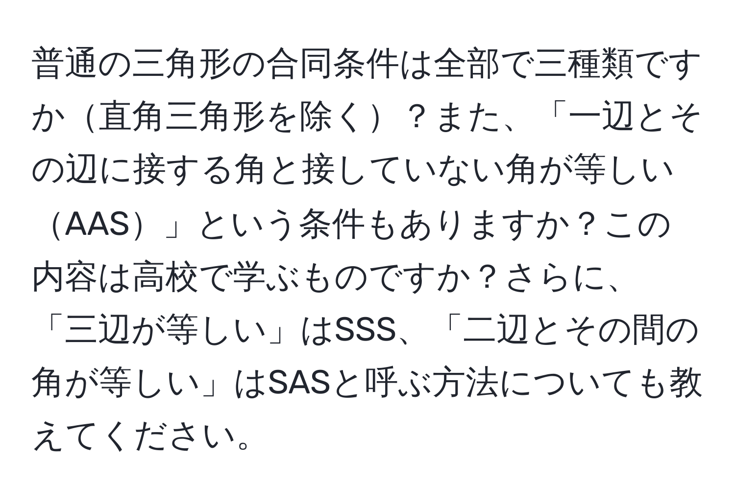 普通の三角形の合同条件は全部で三種類ですか直角三角形を除く？また、「一辺とその辺に接する角と接していない角が等しいAAS」という条件もありますか？この内容は高校で学ぶものですか？さらに、「三辺が等しい」はSSS、「二辺とその間の角が等しい」はSASと呼ぶ方法についても教えてください。