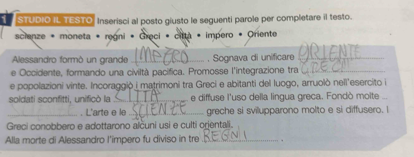 STUDIO IL TESTO Inserisci al posto giusto le seguenti parole per completare il testo. 
scienze - moneta • regni • Greci • città • impero • Oriente 
Alessandro formò un grande _. Sognava di unificare_ 
e Occidente, formando una civiltà pacifica. Promosse l'integrazione tra_ 
e popolazioni vinte. Incoraggiò i matrimoni tra Greci e abitanti del luogo, arruolò nell'esercito i 
soldati sconfitti, unificò la _e diffuse l'uso della lingua greca. Fondò molte ... 
_. L'arte e le _greche si svilupparono molto e si diffusero. I 
Greci conobbero e adottarono alcuni usi e culti orjentali. 
Alla morte di Alessandro I'impero fu diviso in tre_ 
.