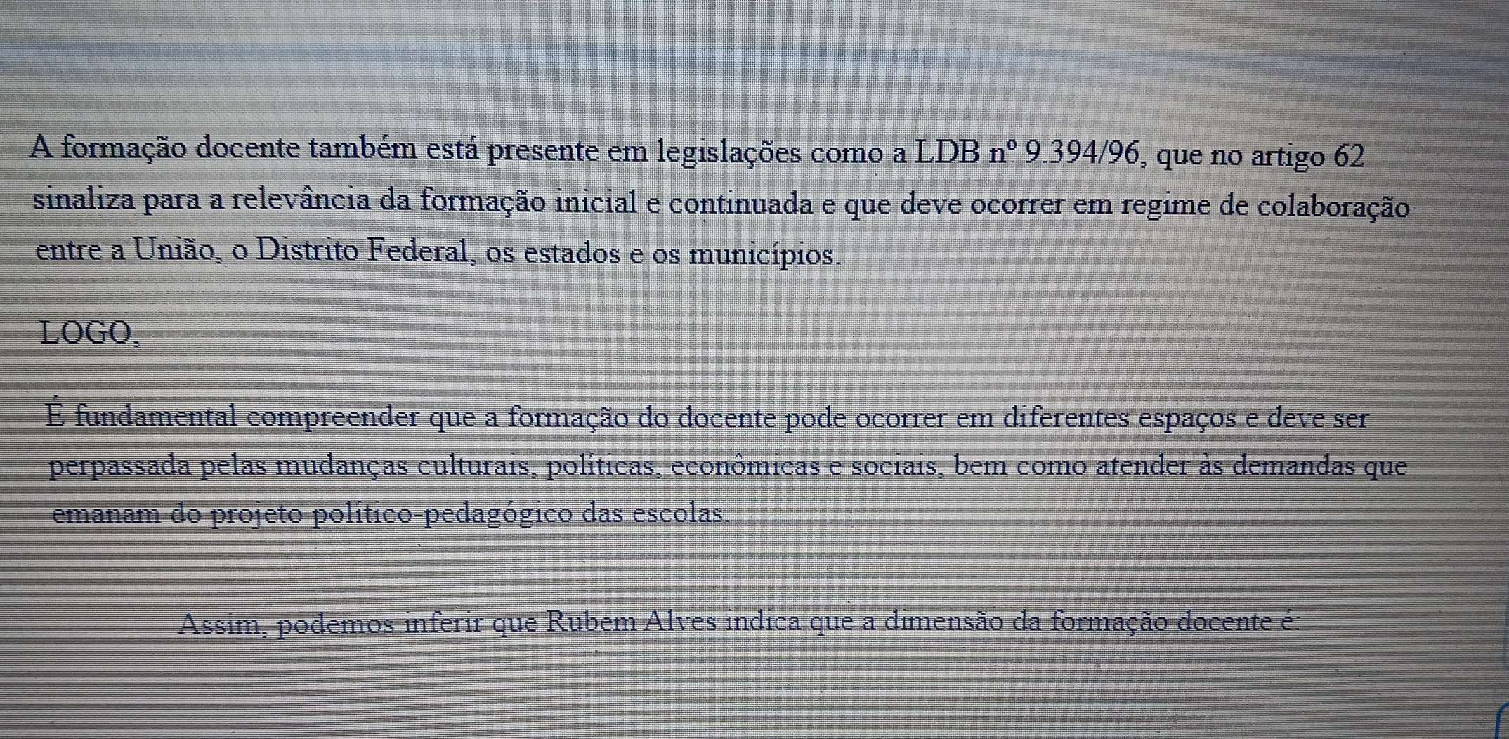 A formação docente também está presente em legislações como a LDB : n° 9.394/96, que no artigo 62 
sinaliza para a relevância da formação inicial e continuada e que deve ocorrer em regime de colaboração 
entre a União, o Distrito Federal, os estados e os municípios. 
LOGO, 
É fundamental compreender que a formação do docente pode ocorrer em diferentes espaços e deve ser 
perpassada pelas mudanças culturais, políticas, econômicas e sociais, bem como atender às demandas que 
emanam do projeto político-pedagógico das escolas. 
Assim, podemos inferir que Rubem Alves indica que a dimensão da formação docente é: