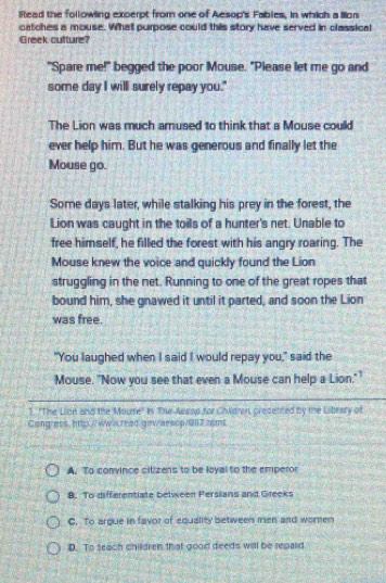 liRead the followling excerpt from one of Aesop's Fables, in which a lllon
catches a mouse. What purpose could this story have served in classical
Greek culture?
"Spare me!" begged the poor Mouse. "Please let me go and
some day I will surely repay you."
The Lion was much amused to think that a Mouse could
ever help him. But he was generous and finally let the
Mouse go.
Some days later, while stalking his prey in the forest, the
Lion was caught in the toils of a hunter's net. Unable to
free himself, he filled the forest with his angry roaring. The
Mouse knew the voice and quickly found the Lion
struggling in the net. Running to one of the great ropes that
bound him, she gnawed it until it parted, and soon the Lion
was free.
"You laughed when I said I would repay you," said the
Mouse. "Now you see that even a Mouse can help a Lion.""
1. "The Lion and the Mourse" in The Aesop for Children, presented by the Library of
Congress, http://ww-read.gowaescp/007.rms
A. To convince citizens to be loyal to the emperor
B. To differentiate belween Persians and Greeks
C. To argue in favor of equality between men and women
D. To seach children that good deeds will be repaid