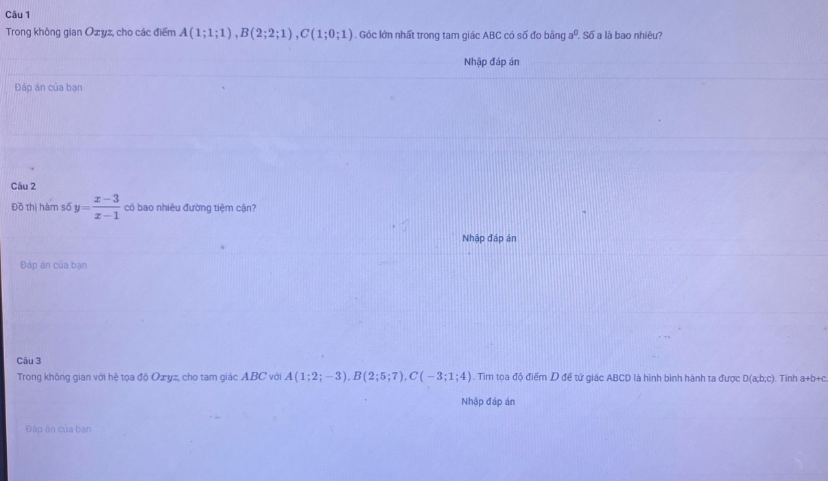 Trong không gian Oxyz, cho các điểm A(1;1;1), B(2;2;1), C(1;0;1). Góc lớn nhất trong tam giác ABC có số đo banga^0. Số a là bao nhiêu? 
Nhập đáp án 
Đáp án của bạn 
Câu 2 
Đồ thị hàm số y= (x-3)/x-1  có bao nhiêu đường tiệm cận? 
Nhập đáp án 
Đáp án của bạn 
Câu 3 
Trong không gian với hệ tọa độ Ozyz, cho tam giác ABC với A(1;2;-3), B(2;5;7), C(-3;1;4). Tìm tọa độ điểm D để tứ giác ABCD là hình bình hành ta được D(a;b;c). Tính a+b+c. 
Nhập đáp án 
Đáp án của bạn