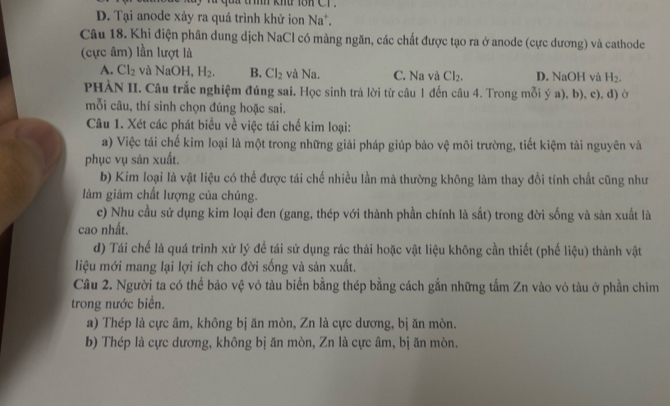 tính khu 18h CT .
D. Tại anode xảy ra quá trình khử ion Na^+.
Câu 18. Khi điện phân dung dịch NaCl có màng ngăn, các chất được tạo ra ở anode (cực dương) và cathode
(cực âm) lần lượt là
A. Cl_2 và NaOH H_2. B. Cl_2 và Na. C. Na và Cl_2. D. NaOH và H_2.
PHÀN II. Câu trắc nghiệm đúng sai. Học sinh trả lời từ câu 1 đến câu 4. Trong mỗi ý a), b), c), d) ở
mỗi câu, thí sinh chọn đúng hoặc sai.
Câu 1. Xét các phát biểu về việc tái chế kim loại:
a) Việc tái chế kim loại là một trong những giải pháp giúp bảo vệ môi trường, tiết kiệm tài nguyên và
phục vụ sản xuất.
b) Kim loại là vật liệu có thể được tái chế nhiều lần mà thường không làm thay đổi tính chất cũng như
làm giảm chất lượng của chúng.
c) Nhu cầu sử dụng kim loại đen (gang, thép với thành phần chính là sắt) trong đời sống và sản xuất là
cao nhất.
d) Tái chế là quá trình xử lý để tái sử dụng rác thải hoặc vật liệu không cần thiết (phế liệu) thành vật
liệu mới mang lại lợi ích cho đời sống và sản xuất.
Câu 2. Người ta có thể bảo vệ vỏ tàu biển bằng thép bằng cách gắn những tấm Zn vào vỏ tàu ở phần chim
trong nước biển.
a) Thép là cực âm, không bị ăn mòn, Zn là cực dương, bị ăn mòn.
b) Thép là cực dương, không bị ăn mòn, Zn là cực âm, bị ăn mòn.