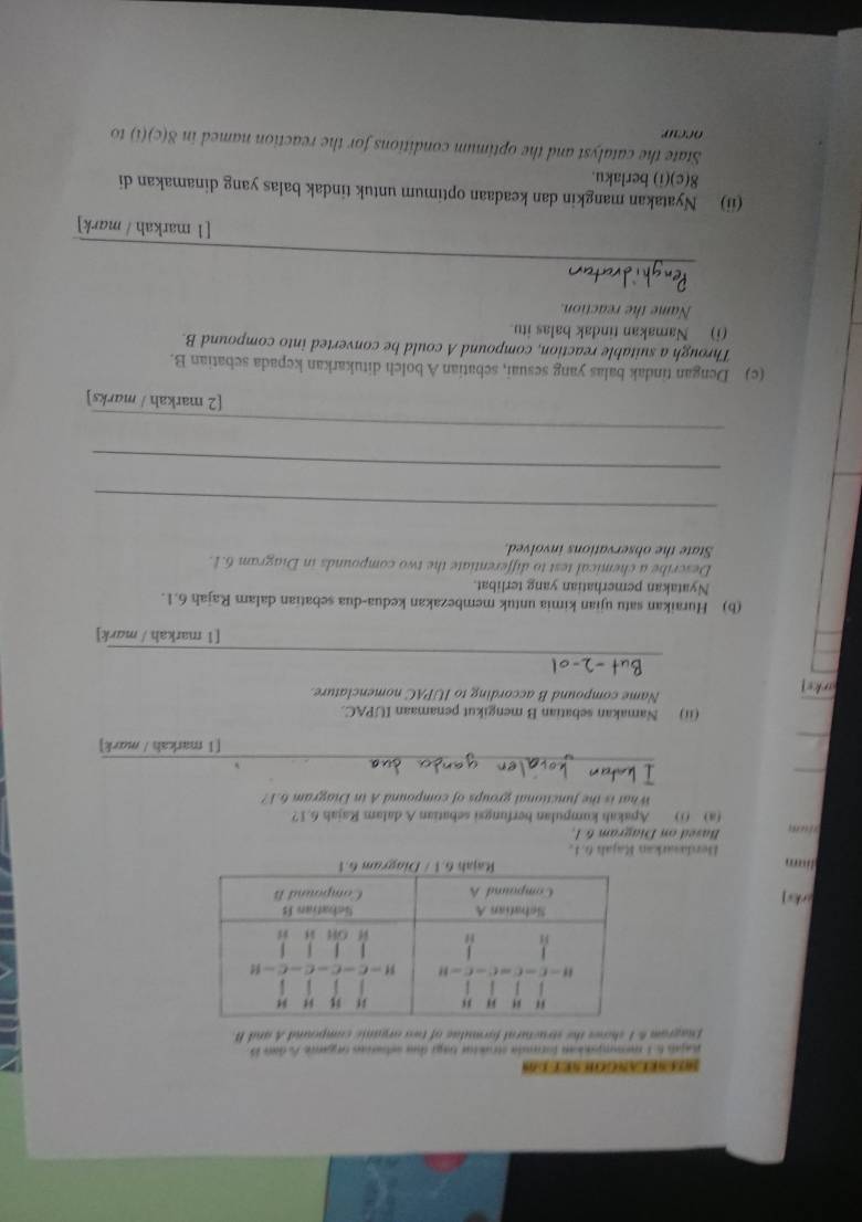 SREESREANGOH SE D OS
Rajal 6 1 memmpanian formda strustur baga due setras organe A dan B
Enagram & 1 shows the structural formulae of two organic compound A and B
arks] 
Berdasarkan Rajah 6.1.
ri nq Based on Diagram &1.
(a) () Apakah kumpulan berfungsi sebatian A dalam Rajah 6.1?
What is the functional groups of compound A in Diagram 6.1?
_
_
_
[1 markah / mark]
(ii) Namakan sebatian B mengikut penamaan IUPAC.
Name compound B according to IUPAC nomenclature
arks 
_
[1 markah / mark]
(b) Huraikan satu ujian kimia untuk membezakan kedua-dua sebatian dalam Rajah 6.1.
Nyatakan pemerhatian yang terlibat.
Describe a chemical test to differentiate the two compounds in Diagram 6.1.
State the observations involved.
_
_
_
[2 markah / marks]
(c) Dengan tindak balas yang sesuai, sebatian A bolch ditukarkan kepada sebatian B.
Through a suitable reaction, compound A could be converted into compound B.
(i) Namakan tindak balas itu.
Name the reaction.
_
[1 markah / mark]
(ii) Nyatakan mangkin dan keadaan optimum untuk tindak balas yang dinamakan di
8(c)(i) berlaku.
State the catalyst and the optimum conditions for the reaction named in 8(c)(i) to
occur