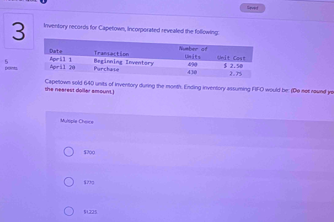 Saved
3
Inventory records for Capetown, Incorporated revealed the following:
5
points
Capetown sold 640 units of inventory during the month. Ending inventory assuming FIFO would be: (Do not round yo
the nearest dollar amount.)
Multiple Choice
$700.
$770
$1,225