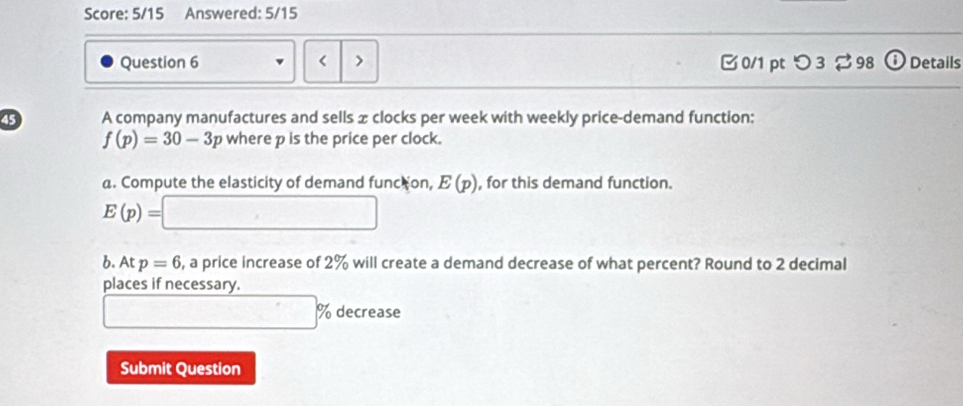 Score: 5/15 Answered: 5/15 
Question 6 < > □0/1 pt つ 3 98 o Details 
45 A company manufactures and sells x clocks per week with weekly price-demand function:
f(p)=30-3p where p is the price per clock. 
a. Compute the elasticity of demand func on, E(p) , for this demand function.
E(p)=□
b. At p=6 , a price increase of 2% will create a demand decrease of what percent? Round to 2 decimal 
places if necessary.
□ % decrease
Submit Question