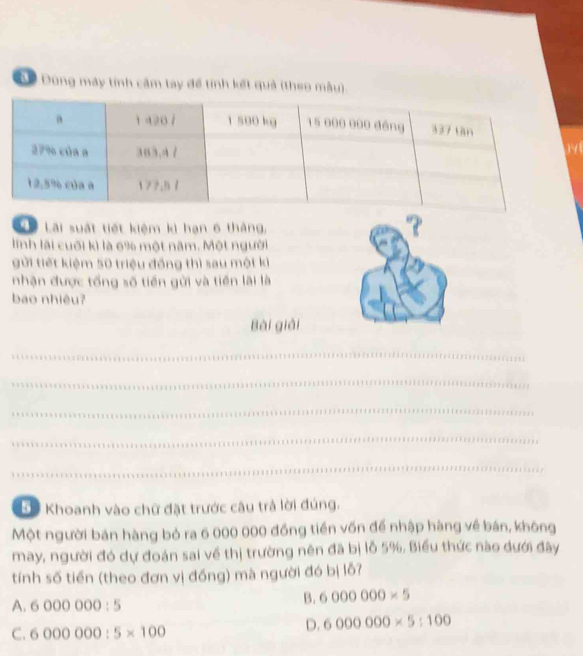 Đ ể Đùng máy tính cầm tay để tính kết quả (theo mẫu)
L Lãi suất tiết kiệm kì hạn 6 tháng,
linh lãi cuối kì là 6% một năm. Một người
gửi tiết kiệm 50 triệu đồng thì sau một ki
nhận được tổng số tiền gửi và tiền lãi là
bao nhiêu?
Bài giải
_
_
_
_
_
* Khoanh vào chữ đặt trước câu trả lời đúng.
Một người bán hàng bỏ ra 6 000 000 đồng tiền vốn để nhập hàng về bán, không
may, người đó dự đoán sai về thị trường nên đã bị lỗ 5%. Biểu thức nào dưới đây
tính số tiền (theo đơn vị đồng) mà người đó bị lỗ?
A. 6000000:5
B. 6000000* 5
C. 6000000:5* 100
D. 6000000* 5:100