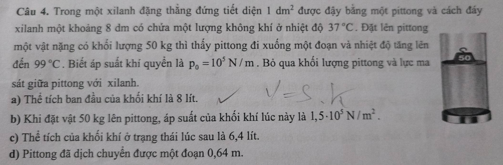 Trong một xilanh đặng thẳng đứng tiết diện 1dm^2 được đậy băng một pittong và cách đáy 
xilanh một khoảng 8 dm có chứa một lượng không khí ở nhiệt độ 37°C. Đặt lên pittong 
một vật nặng có khối lượng 50 kg thì thấy pittong đi xuống một đoạn và nhiệt độ tăng lên 
đến 99°C. Biết áp suất khí quyển là p_0=10^5N/m. Bỏ qua khối lượng pittong và lực ma 
sát giữa pittong với xilanh. 
a) Thể tích ban đầu của khối khí là 8 lít. 
b) Khi đặt vật 50 kg lên pittong, áp suất của khối khí lúc này là 1,5· 10^5N/m^2. 
c) Thể tích của khối khí ở trạng thái lúc sau là 6,4 lít. 
d) Pittong đã dịch chuyển được một đoạn 0,64 m.