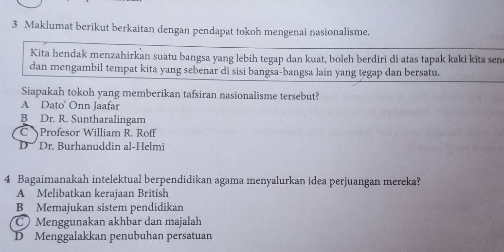 Maklumat berikut berkaitan dengan pendapat tokoh mengenai nasionalisme.
Kita hendak menzahirkan suatu bangsa yang lebih tegap dan kuat, boleh berdiri di atas tapak kaki kita sen
dan mengambil tempat kita yang sebenar di sisi bangsa-bangsa lain yang tegap dan bersatu.
Siapakah tokoh yang memberikan tafsiran nasionalisme tersebut?
A Dato’ Onn Jaafar
B Dr. R. Suntharalingam
C Profesor William R. Roff
D Dr. Burhanuddin al-Helmi
4 Bagaimanakah intelektual berpendidikan agama menyalurkan idea perjuangan mereka?
A Melibatkan kerajaan British
B Memajukan sistem pendidikan
C Menggunakan akhbar dan majalah
D Menggalakkan penubuhan persatuan