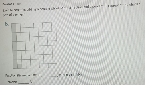 (1 poin) 
Each hundredths grid represents a whole. Write a fraction and a percent to represent the shaded 
part of each grid. 
b. 
Fraction (Example: 50/100): _(Do NOT Simplify) 
Percent:_ %