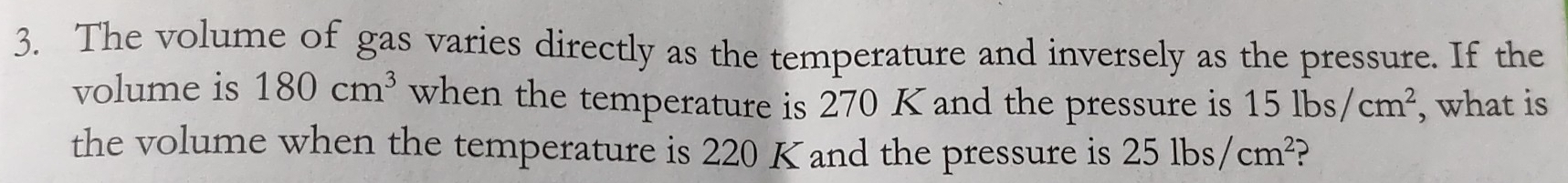 The volume of gas varies directly as the temperature and inversely as the pressure. If the 
volume is 180cm^3 when the temperature is 270 K and the pressure is 15lbs/cm^2 , what is 
the volume when the temperature is 220 K and the pressure is 25lbs/cm^2 ?