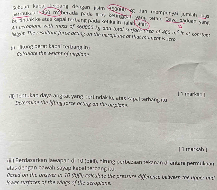 Sebuah kapal terbang dengan jisim 360000 kg dan mempunyai jumlah luas 
permukaan 460m^2 berada pada aras ketinggian yang tetap. Daya paduan yang 
bertindak ke atas kapal terbang pada ketika itu ialah sifar. 
0 
An aeroplane with mass of 360000 kg and total surface area of 460m^2 is at constant 
height. The resultant force acting on the aeroplane at that moment is zero. 
(i) Hitung berat kapal terbang itu 
Calculate the weight of airplane 
[ 1 markah ] 
(ii) Tentukan daya angkat yang bertindak ke atas kapal terbang itu 
Determine the lifting force acting on the airplane. 
[ 1 markah ] 
(iii) Berdasarkan jawapan di 10 (b) (ii), hitung perbezaan tekanan di antara permukaan 
atas dengan bawah sayap kapal terbang itu. 
Based on the answer in 10 (b)(ii) calculate the pressure difference between the upper and 
lower surfaces of the wings of the aeroplane.