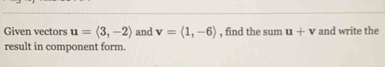 Given vectors u=langle 3,-2rangle and v=langle 1,-6rangle , find the sum u+v and write the 
result in component form.