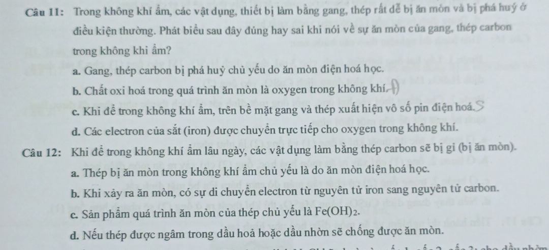 Trong không khí ẩm, các vật dụng, thiết bị làm bằng gang, thép rất dể bị ăn mòn và bị phá huý ở
điều kiện thường. Phát biểu sau đây đúng hay sai khi nói về sự ăn mòn của gang, thép carbon
trong không khi ẩm?
a. Gang, thép carbon bị phá huỷ chủ yếu do ăn mòn điện hoá học.
b. Chất oxi hoá trong quá trình ăn mòn là oxygen trong không khí
c. Khi đề trong không khí ẩm, trên bề mặt gang và thép xuất hiện vô số pin điện hoá.
d. Các electron của sắt (iron) được chuyển trực tiếp cho oxygen trong không khí.
Câu 12: Khi đề trong không khí ẩm lâu ngày, các vật dụng làm bằng thép carbon sẽ bị gi (bị ăn mòn).
a. Thép bị ăn mòn trong không khí ẩm chủ yếu là do ăn mòn điện hoá học.
b. Khi xảy ra ăn mòn, có sự di chuyển electron từ nguyên tử iron sang nguyên tử carbon.
c. Sản phẩm quá trình ăn mòn của thép chủ yếu là Fe(OH)_2.
d. Nếu thép được ngâm trong dầu hoả hoặc dầu nhờn sẽ chống được ăn mòn.