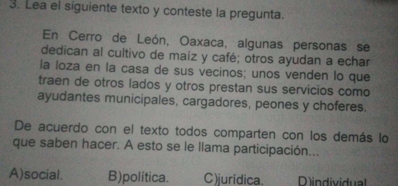 Lea el siguiente texto y conteste la pregunta.
En Cerro de León, Oaxaca, algunas personas se
dedican al cultivo de maíz y café; otros ayudan a echar
la loza en la casa de sus vecinos; unos venden lo que
traen de otros lados y otros prestan sus servicios como
ayudantes municipales, cargadores, peones y choferes.
De acuerdo con el texto todos comparten con los demás lo
que saben hacer. A esto se le llama participación...
A)social. B)política. C) jurídica. D)individual