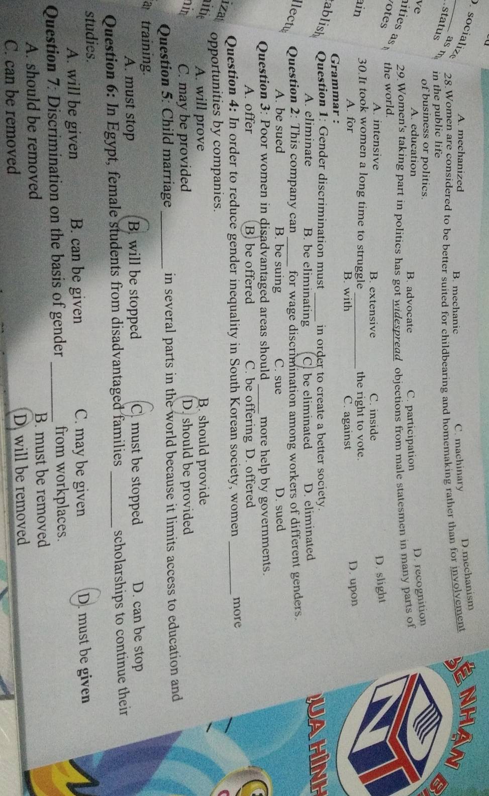 D.mechanism
_ socializ
A. mechanized B. mechanic C. machinary
5
asm
28.Women are considered to be better suited for childbearing and homemaking rather than for involvement NHAN
status in the public life
of business or politics.
D. recognition
ve A. education B. advocate
C. participation
29.Women's taking part in politics has got widespread objections from male statesmen in many parts of
ities 
votes the world.
A. intensive B. extensive C. inside
D. slight
ain 30.It took women a long time to struggle_ the right to vote.
A. for B. with C. against
Grammar : D. upon
ablish Question 1: Gender discrimination must_ in order to create a better society.
A. eliminate B. be eliminating C. be eliminated D. eliminated
jahình
llectu Question 2: This company can _for wage discrimination among workers of different genders.
A. be sued B. be suing C. sue D. sued
Question 3: Poor women in disadvantaged areas should _more help by governments.
A. offer B be offered C. be offering D. offered
Question 4: In order to reduce gender inequality in South Korean society, women _more
izat
opportunities by companies.
litie A. will prove B. should provide
him C. may be provided D. should be provided
Question 5: Child marriage_ in several parts in the world because it limits access to education and
training.
A. must stop B. will be stopped C. must be stopped D. can be stop
Question 6: In Egypt, female students from disadvantaged families_
scholarships to continue their
studies.
C. may be given
A. will be given B. can be given D. must be given
Question 7: Discrimination on the basis of gender _from workplaces.
A. should be removed B. must be removed
C. can be removed Dwill be removed