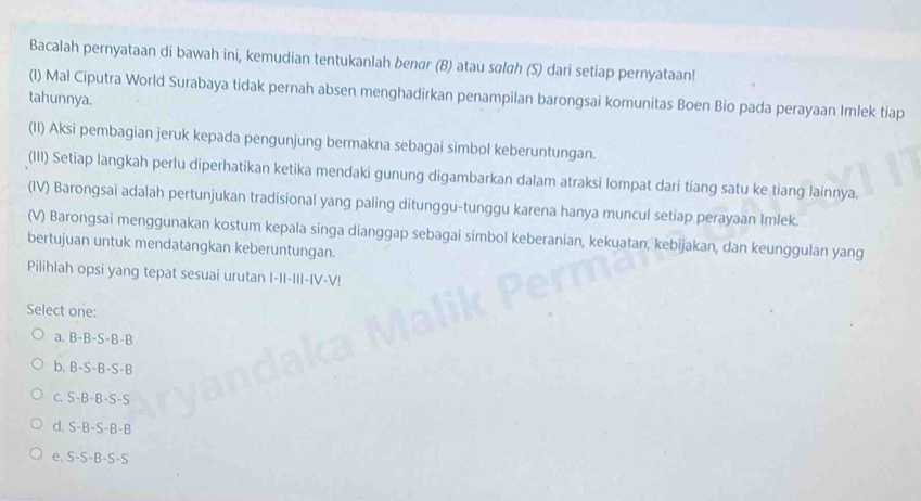 Bacalah pernyataan di bawah ini, kemudian tentukanlah benør (B) atau sɑlgh (S) dari setiap pernyataan!
(I) Mal Ciputra World Surabaya tidak pernah absen menghadirkan penampilan barongsai komunitas Boen Bio pada perayaan Imlek tiap
tahunnya.
(II) Aksi pembagian jeruk kepada pengunjung bermakna sebagai simbol keberuntungan.
(III) Setiap langkah perlu diperhatikan ketika mendaki gunung digambarkan dalam atraksi lompat dari tiang satu ke tiang lainnya.
(IV) Barongsai adalah pertunjukan tradisional yang paling ditunggu-tunggu karena hanya muncul setiap perayaan Imlek.
(V) Barongsai menggunakan kostum kepala singa dianggap sebagai simbol keberanian, kekuatan, kebijakan, dan keunggulan yang
bertujuan untuk mendatangkan keberuntungan.
Pilihlah opsi yang tepat sesuai urutan I-II-II-IV-V!
Select one:
a. B-B-S-B-B
b. B-S-B -S-B
c. S-B-B-S-S
d. S-B-S-B-B
e. S-S-B-S-S