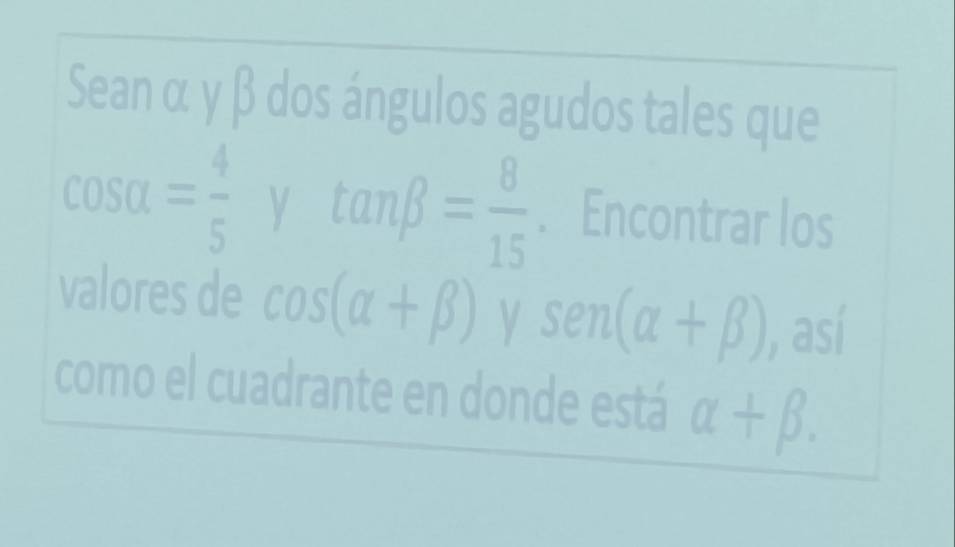 Sean α y β dos ángulos agudos tales que
cos alpha = 4/5  y tan beta = 8/15 . Encontrar los 
valores de cos (alpha +beta ) y sen (alpha +beta ) , así 
como el cuadrante en donde está alpha +beta.