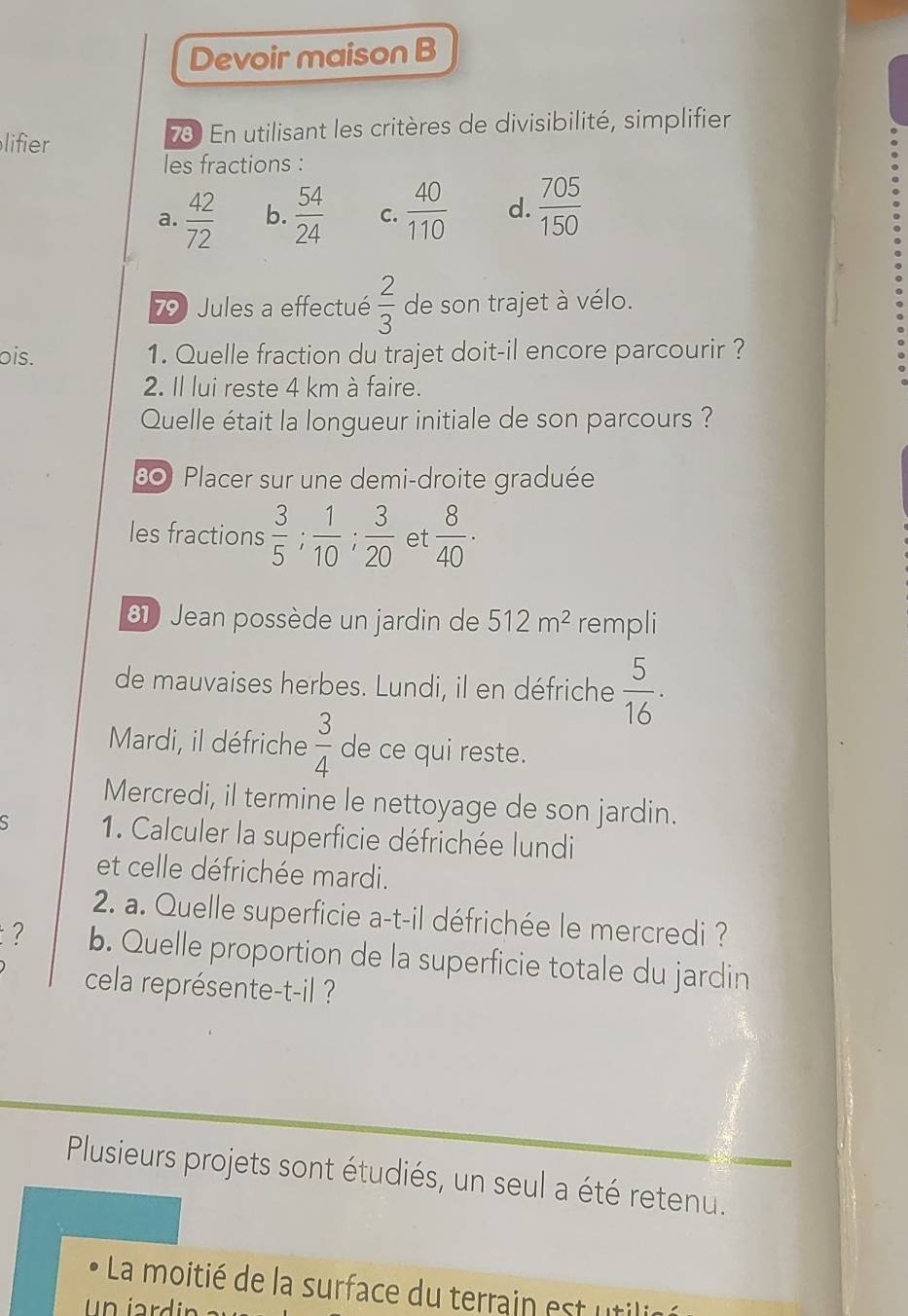 Devoir maison B 
lifier 73 En utilisant les critères de divisibilité, simplifier 
les fractions : 
a.  42/72  b.  54/24  C.  40/110  d.  705/150 
79 Jules a effectué  2/3  de son trajet à vélo. 
ois. 1. Quelle fraction du trajet doit-il encore parcourir ? 
2. Il lui reste 4 km à faire. 
Quelle était la longueur initiale de son parcours ? 
80 Placer sur une demi-droite graduée 
les fractions  3/5 ;  1/10 ;  3/20  et  8/40 ·
61 Jean possède un jardin de 512m^2 rempli 
de mauvaises herbes. Lundi, il en défriche  5/16 . 
Mardi, il défriche  3/4  de ce qui reste. 
Mercredi, il termine le nettoyage de son jardin. 
S 1. Calculer la superficie défrichée lundi 
et celle défrichée mardi. 
2. a. Quelle superficie a-t-il défrichée le mercredi ? 
? b. Quelle proportion de la superficie totale du jardin 
cela représente-t-il ? 
Plusieurs projets sont étudiés, un seul a été retenu. 
La moitié de la surface du terrain est utilié 
u n jard ir