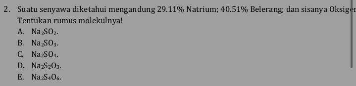 Suatu senyawa diketahui mengandung 29.11% Natrium; 40.51% Belerang; dan sisanya Oksiger
Tentukan rumus molekulnya!
A. Na_2SO_2.
B. Na_2SO_3.
C. Na_2SO_4.
D. Na_2S_2O_3.
E. Na_2S_4O_6.