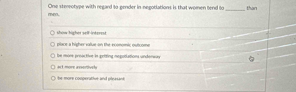 One stereotype with regard to gender in negotiations is that women tend to _than
men.
show higher self-interest
place a higher value on the economic outcome
be more proactive in getting negotiations underway
act more assertively
be more cooperative and pleasant