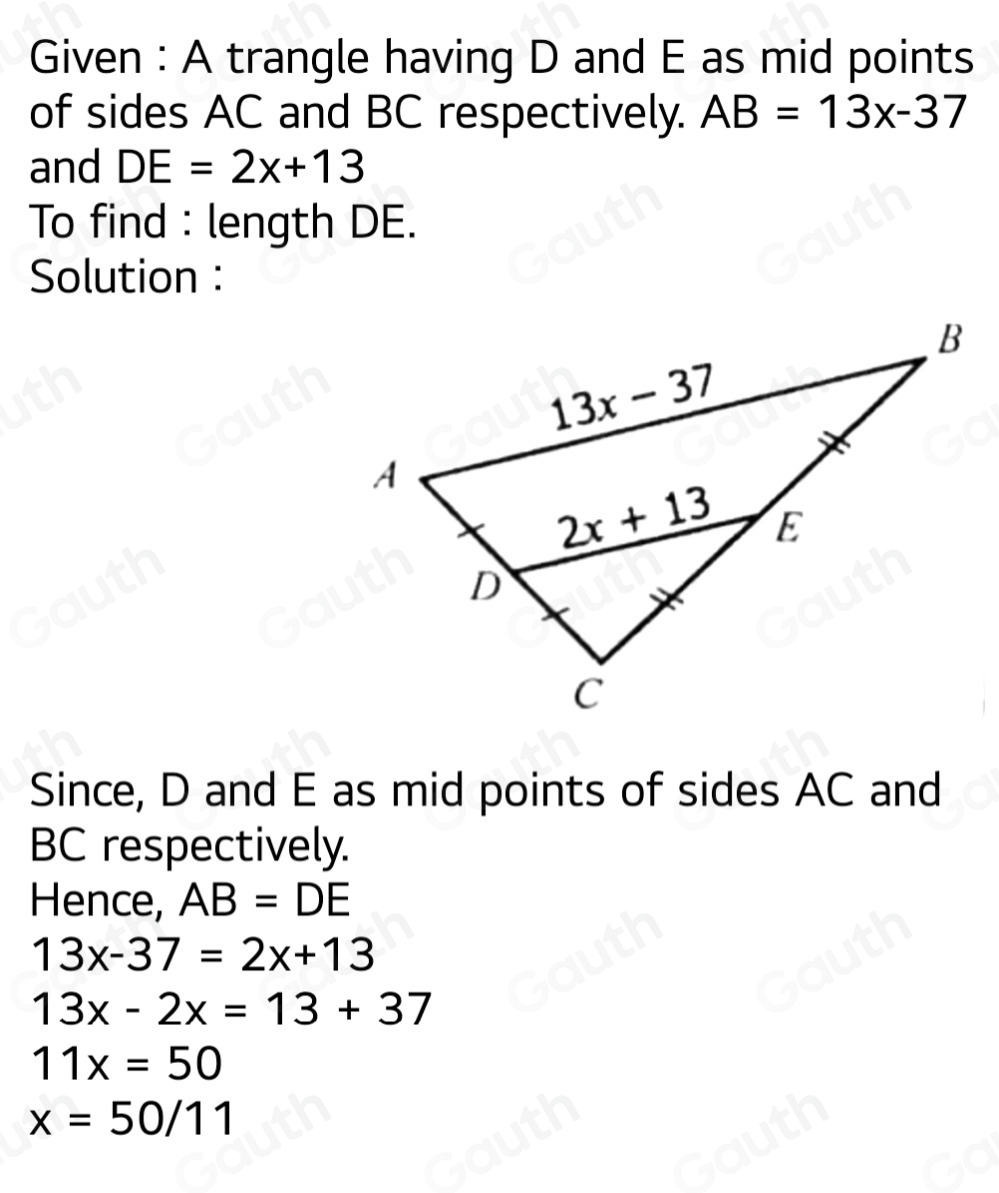 Given : A trangle having D and E as mid points 
of sides AC and BC respectively. AB=13x-37
and DE=2x+13
To find : length DE. 
Solution : 
Since, D and E as mid points of sides AC and
BC respectively. 
Hence, AB=DE
13x-37=2x+13
13x-2x=13+37
11x=50
x=50/11