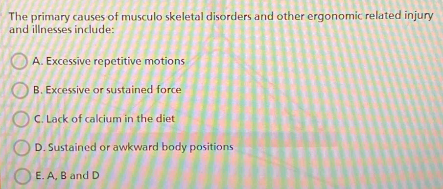 The primary causes of musculo skeletal disorders and other ergonomic related injury
and illnesses include:
A. Excessive repetitive motions
B. Excessive or sustained force
C. Lack of calcium in the diet
D. Sustained or awkward body positions
E. A, B and D