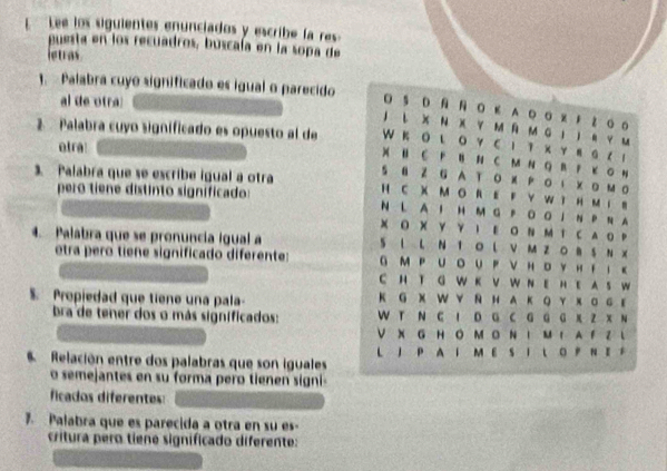 Lee los siguientes enunciados y escribe la res 
puesta en los recuadros, buscaía en la sopa de 
letras 
1. - Palabra cuyo significado es igual o parecido 
al de otra 
D Ε A ◎ 。 % z 0 。 
J し X Ν X Y Μ Ñ Μ G Ι Ι R Y м 
etra! 
W K Ο L Ο Y C Ι 1κ Υ в G ( 1 
2. Palabra cuyo significado es opuesto al de ) H C F B N C M N Q B P κ O H 
S 8 Z G AT Ο X P Ο ι X D Μ O 
3. Palabra que se escribe igual a otra H C X M O R E F Y W t H M i B 
pero tiene distínto significado: 
N L A I H M G P Ο ΟI Ν P N A 
X Ο X Y γ Ι E Ο NΜ T C A O P 
4. Palabra que se pronuncía igual a S L L N T O L V M Z O B S N X 
etra pero tiene significado diferente: G MP UoUP νH。YHΤ ι κ 
C H T G W K V W N E HE A S W 
$. Propiedad que tiene una pala K G X W Y R H A KQY х 。 с ε 
bra de tener dos o más significados: W T N C I D G C G G G X Z X N 
V X G H O M O N I Μ I A F Z L 
Relación entre dos palabras que son iguales L J P A I M E S I L O P N E F 
o semejantes en su forma pero tienen signi- 
ficados diferentes: 
. Palabra que es parecida a otra en su es- 
critura pero tiene significado diferente: