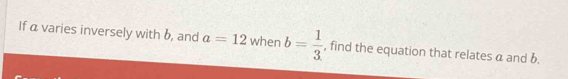 If a varies inversely with b, and a=12 when b= 1/3  , find the equation that relates a and b.