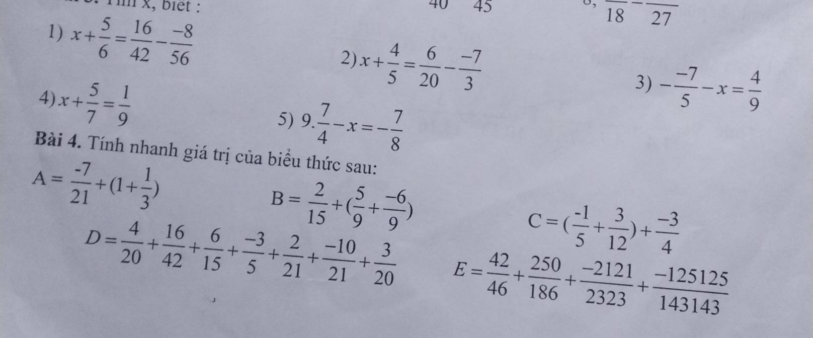 o, 
Tin x, biết : 45 18 frac 27 ∠1 
1) x+ 5/6 = 16/42 - (-8)/56  2) x+ 4/5 = 6/20 - (-7)/3 
4) x+ 5/7 = 1/9 
3) - (-7)/5 -x= 4/9 
5) 9. 7/4 -x=- 7/8 
Bài 4. Tính nhanh giá trị của biểu thức sau:
A= (-7)/21 +(1+ 1/3 )
B= 2/15 +( 5/9 + (-6)/9 )
C=( (-1)/5 + 3/12 )+ (-3)/4 
D= 4/20 + 16/42 + 6/15 + (-3)/5 + 2/21 + (-10)/21 + 3/20  E= 42/46 + 250/186 + (-2121)/2323 + (-125125)/143143 