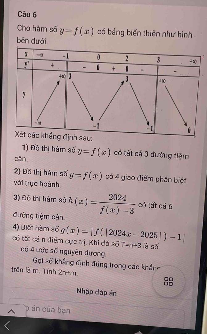 Cho hàm số y=f(x) có bảng biến thiên như hình 
bên dưới. 
1) Đồ thị hàm số y=f(x) có tất cả 3 đường tiệm 
cận. 
2) Đồ thị hàm số y=f(x) có 4 giao điểm phân biệt 
với trục hoành. 
3) Đồ thị hàm số h(x)= 2024/f(x)-3  có tất cả 6
đường tiệm cận. 
4) Biết hàm số g(x)=|f(|2024x-2025|)-1|
có tất cả n điểm cực trị. Khi đó số T=n+3 là số 
có 4 ước số nguyên dương. 
Gọi số khẳng định đúng trong các khẳn 
trên là m. Tính 2n+m. 
Nhập đáp án 
D án của bạn