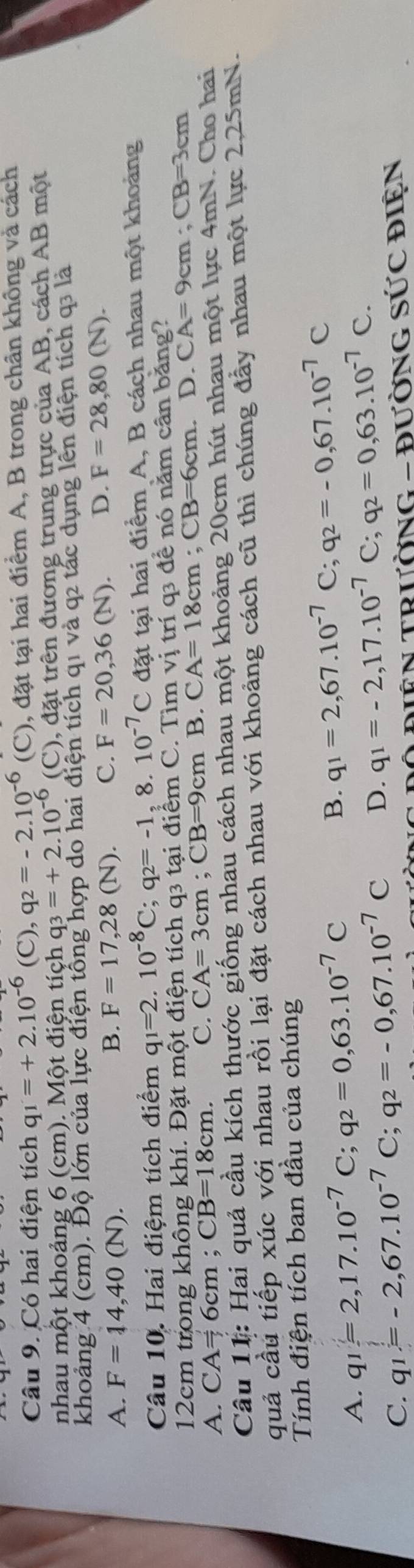 Có hai điện tích q_1=+2.10^(-6)(C),q_2=-2.10^(-6) (C), đặt tại hai điểm A, B trong chân không và cách
nhau một khoảng 6 (cm). Một điện tích q q_3=+2.10^(-6) (C), đặt trên đương trung trực của AB, cách AB một
khoảng 4 (cm). Độ lớn của lực điện tổng hợp do hai điện tích q1 và q2 tác dụng lên điện tích q3 là
A. F=14,40(N). B. F=17,28(N). C. F=20,36(N). D. F=28,80(N).
Câu 10. Hai điệm tích điểm q_1=2.10^(-8)C;q_2=-1,8. 10^(-7)C đặt tại hai điểm A, B cách nhau một khoảng
12cm trong không khí. Đặt một điện tích q3 tại điểm C. Tìm vị trí q3 để nó năm cân băng?
A. CA=6cm;CB=18cm. C. CA=3cm;CB=9cmE 3. CA=18cm;CB=6cm.D.CA=9cm;CB=3cm
Câu 11: Hai quả cầu kích thước giống nhau cách nhau một khoảng 20cm hút nhau một lực 4mN. Cho hai
quả cầu tiếp xúc với nhau rồi lại đặt cách nhau với khoảng cách cũ thì chúng đầy nhau một lực 2,25mN.
Tính điện tích ban đầu của chúng
A. q_1=2,17.10^(-7)C;q_2=0,63.10^(-7)C
B. q_1=2,67.10^(-7)C;q_2=-0,67.10^(-7)C
C. q_1=-2,67.10^(-7)C;q_2=-0,67.10^(-7)C D. q_1=-2,17.10^(-7) C;q_2=0,63.10^(-7)C.
=N TRườNG - đườnG SỨC điện