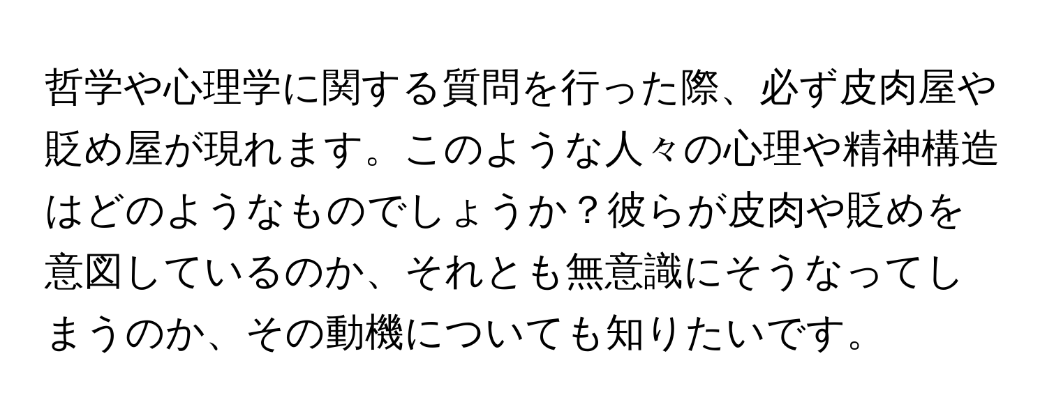 哲学や心理学に関する質問を行った際、必ず皮肉屋や貶め屋が現れます。このような人々の心理や精神構造はどのようなものでしょうか？彼らが皮肉や貶めを意図しているのか、それとも無意識にそうなってしまうのか、その動機についても知りたいです。