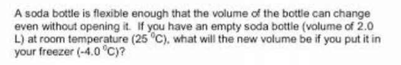 A soda bottle is flexible enough that the volume of the bottle can change 
even without opening it. If you have an empty soda bottle (volume of 2.0
L) at room temperature (25°C) , what will the new volume be if you put it in 
your freezer (-4.0°C) ?