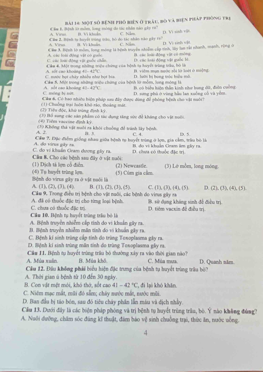 một số bệnH phố biên ở trảu, bò và biện pháp phòng trị
Câu 1. Bệnh lớ mồm, long móng do tác nhân nào gây ra?
A. Viras B. Vi khuẩn C. Nằm
a Câu 2. Bệnh tụ huyết trùng trâu, bò do tác nhân nào gây ra? D. Vi sinh vật.
A. Virus B. Vì khuẩn. C. Nấm D. Vi sinh vật.
Câu 3. Bệnh lớ mồm, long móng là bệnh truyền nhiễm cấp tính, lây lan rắt nhanh, mạnh, rộng ở
A. các loài động vật có guốc. B. các loài động vật có móng
C. các loài động vật guốc chẵn D. các loài động vật guốc lẻ.
Câu 4. Một trong những triệu chứng của bệnh tụ huyết trùng trâu, bỏ là
A. sốt cao khoảng 41-42°C. B. viêm mụn nước rồi là loét ở miệng.
C. nước bọt chảy nhiều như bọt bia D. lưỡi bị bong tróc biểu mô.
Câu 5. Một trong những triệu chứng của bệnh lớ mồm, long móng là
A. sốt cao khoảng 41-42°C. B. có biểu hiện thần kinh như hung dữ, điên cuống.
C. móng bị nữt D. sưng phù ở vùng hầu lan xuống cổ và yêm.
Câu 6. Có bao nhiều biện pháp sau đây được dùng để phòng bệnh cho vật nuôi?
(1) Chuồng trại luôn khô ráo, thoáng mắt.
(2) Tiêu độc, khử trùng định kỳ.
(3) Bổ sung các sản phẩm có tác dụng tăng sức đề kháng cho vật nuôi.
(4) Tiêm vaccine định kỳ.
(5) Không thả vật nuôi ra khỏi chuồng để tránh lây bệnh.
A. 2. B. 3. C. 4. D. 5.
Câu 7. Đặc điểm giống nhau giữa bệnh tụ huyết trùng ở lợn, gia cầm, trâu bò là
A. do virus gây ra. B. do vi khuẩn Gram âm gây ra.
C. do vi khuẩn Gram dương gây ra. D. chưa có thuốc đặc trị.
Câu 8. Cho các bệnh sau đây ở vật nuôi:
(1) Dịch tả lợn cổ điễn. (2) Newcastle. (3) Lở mồm, long móng.
(4) Tụ huyết trùng lợn. (5) Cúm gia cầm.
Bệnh do virus gây ra ở vật nuôi là
A. (1), (2), (3), (4). B. (1), (2), (3), (5). C. (1), (3), (4), (5). D. (2), (3), (4), (5).
Câu 9. Trong điều trị bệnh cho vật nuôi, các bệnh do virus gây ra
A. đã có thuốc đặc trị cho từng loại bệnh. B. sử dụng kháng sinh đề điều trị.
C. chưa có thuốc đặc trị. D. tiêm vacxin đề điều trị
Câu 10. Bệnh tụ huyết trùng trâu bò là
A. Bệnh truyền nhiễm cấp tính do vi khuẩn gây ra.
B. Bệnh truyền nhiễm mãn tính do vi khuẩn gây ra.
C. Bệnh kí sinh trùng cấp tính do trùng Toxoplasma gây ra.
D. Bệnh kí sinh trùng mãn tính do trùng Toxoplasma gây ra
Câu 11. Bệnh tụ huyết trùng trâu bỏ thường xảy ra vào thời gian nào?
A. Mùa xuân. B. Mùa khô. C. Mùa mưa. D. Quanh năm.
Câu 12. Đâu không phải biểu hiện đặc trưng của bệnh tụ huyết trùng trâu bò?
A. Thời gian ủ bệnh từ 10 đến 30 ngày.
B. Con vật mệt mỏi, khó thở, sốt cao 41-42°C đi lại khó khăn.
C. Niêm mạc mắt, mũi đỏ sẵm; chảy nước mắt, nước mũi.
D. Ban đầu bị táo bón, sau đó tiêu chảy phân lẫn máu và dịch nhầy.
Câu 13. Dưới đây là các biện pháp phòng và trị bệnh tụ huyết trùng trâu, bò. Ý nào không đúng?
A. Nuôi dưỡng, chăm sóc đúng kĩ thuật, đảm bảo vệ sinh chuồng trại, thức ăn, nước uống.
4