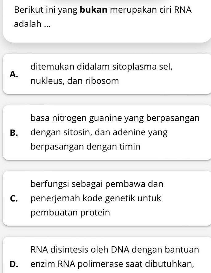 Berikut ini yang bukan merupakan ciri RNA
adalah ...
ditemukan didalam sitoplasma sel,
A.
nukleus, dan ribosom
basa nitrogen guanine yang berpasangan
B. dengan sitosin, dan adenine yang
berpasangan dengan timin
berfungsi sebagai pembawa dan
C. penerjemah kode genetik untuk
pembuatan protein
RNA disintesis oleh DNA dengan bantuan
D. enzim RNA polimerase saat dibutuhkan,