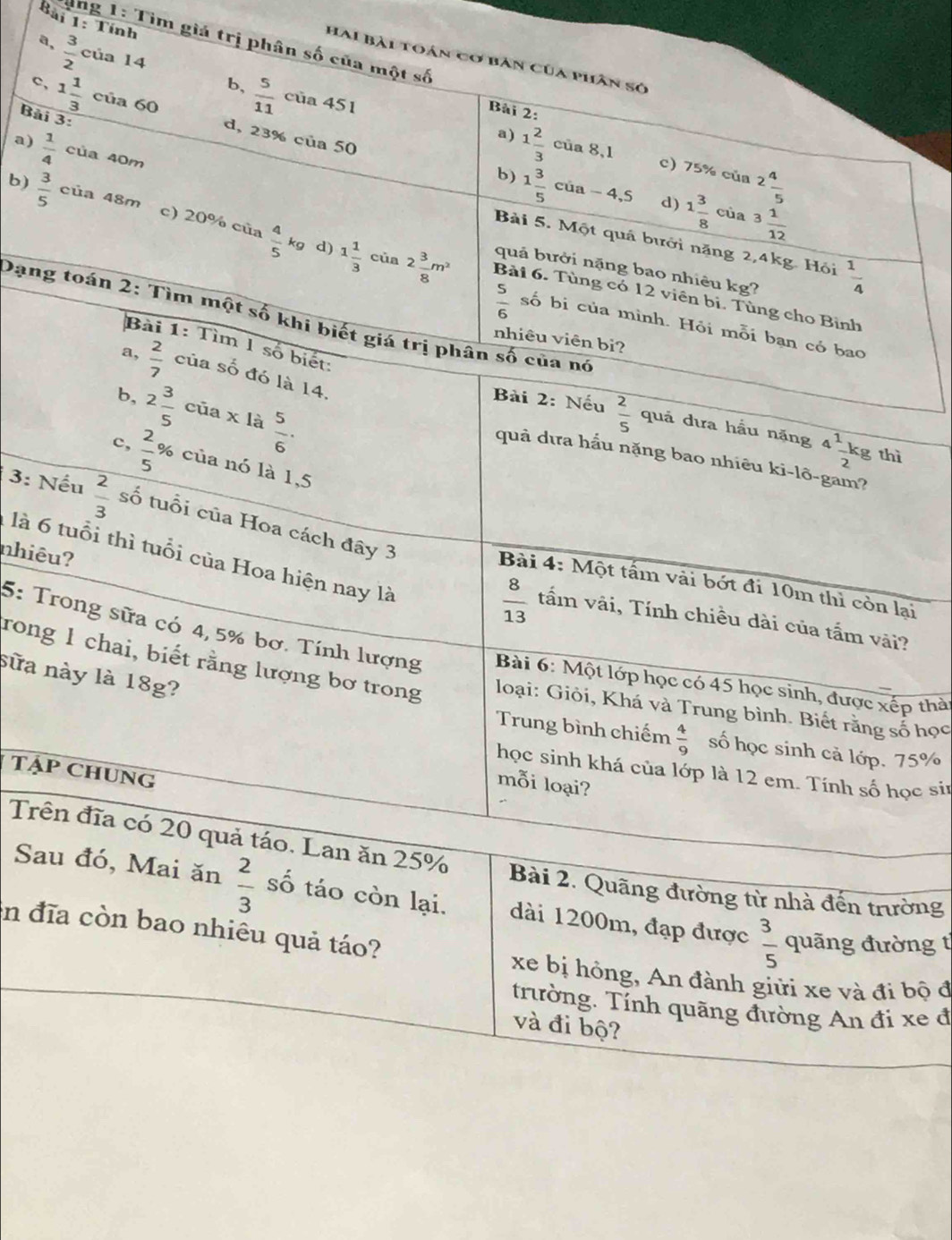 Tính
Tung 1: Tìm giá trị phân số của một số
a,  3/2  của 14
Hai bài toán cơ bàn Của phân sở
b,  5/11  của 451
Bài 2:
Bài 3:
c, 1 1/3 cia60 d, 23% của 50
a) 1 2/3  của 8,1 c) 75% của 2 4/5 
b) 1 3/5 cia-4,5 d) 1 3/8  của 3 1/12 
a)  1/4  của 40m Bài 5. Một quá bưới năng 2,4kg. Hội
b)  3/5  của 48m c) 20% của  4/5 kg Bài 6. Tùng có 12 viên bi. Tùng cho Bình
d) 1 1/3  của 2 3/8 m^2 quả bưởi nặng bao nhiêu kg?  1/4 
Dạng toán 2: Tìm một số khi biết giá trị phân số của nó
 5/6  số bị của mình. Hỏi mỗi ban có bao
nhiêu viên bì?
Bài 1: Tìm 1 số biết:
 2/7  của số đó là 14.
b, 2 3/5  của x là  5/6 .
Bài 2: Nếu  2/5  quả dưa hầu nặng 4^1 (-kg)/2  thì
quả dưa hấu nặng bao nhiêu ki-lõ-gam?
c,  2/5 % của nó là 1,5
3: Nếu  2/3  số tuổi của Hoa cách đây 3
nhiêu?
là 6 tuổi thì tuổi của Hoa hiện nay là
Bài 4: Một tấm vài bớt đi 10m thì còn lại
 8/13  tấm vãi, Tính chiều dài của tấm vài?
5: Trong sữa có 4,5% bơ. Tính lượng  Bài 6: Một lớp học có 45 học sinh, được xếp thài
sữa này là 18g?
rong 1 chai, biết rằng lượng bơ trong  loại: Giỏi, Khá và Trung bình. Biết rằng số học
Trung bình chiếm  4/9  số học sinh cả lớp. 75%
TậP CHUNG
học sinh khá của lớp là 12 em. Tính số học sir
mỗi loại?
Trên đĩa có 20 quả táo. Lan ăn 25% Bài 2. Quãng đường từ nhà đến trường
Sau đó, Mai ăn  2/3  số táo còn lại. dài 1200m, đạp được  3/5  quãng đường t
in đĩa còn bao nhiêu quả táo?
xe bị hồng, An đành giữi xe và đi bộ đ
trường. Tính quãng đường An đi xe đ
và đi bộ?