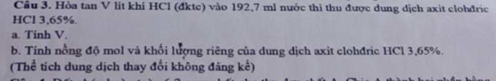 Cầu 3. Hòa tan V lít khí HCl (đktc) vào 192,7 ml nước thì thu được dung dịch axit clohđric 
HCl 3,65%. 
a. Tính V. 
b. Tính nồng độ mol và khối lượng riêng của dung dịch axit clohđric HCl 3,65%. 
(Thể tích dung dịch thay đổi không đáng kể)